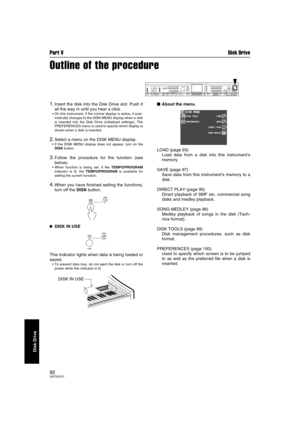 Page 92Part V Disk Drive
92QQTG0701
Disk Drive
Outline of the procedure
1.Insert the disk into the Disk Drive slot. Push it
all the way in until you hear a click.
On this instrument, if the normal display is active, it auto-
matically changes to the DISK MENU display when a disk
is inserted into the Disk Drive (initialized settings). The
PREFERENCES menu is used to specify which display is
shown when a disk is inserted.
2.Select a menu on the DISK MENU display.
If the DISK MENU display does not appear, turn...