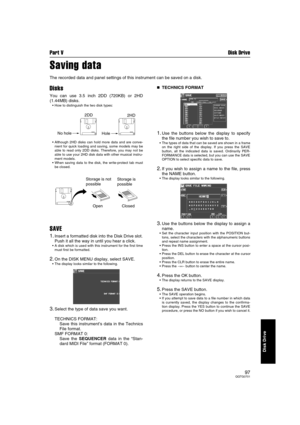 Page 97Part V Disk Drive
97QQTG0701
Disk Drive
Saving data
The recorded data and panel settings of this instrument can be saved on a disk.
Disks
You can use 3.5 inch 2DD (720KB) or 2HD
(1.44MB) disks.
How to distinguish the two disk types:
Although 2HD disks can hold more data and are conve-
nient for quick loading and saving, some models may be
able to read only 2DD disks. Therefore, you may not be
able to use your 2HD disk data with other musical instru-
ment models.
When saving data to the disk, the...