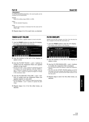 Page 115
For LPF(6)+EQ/HPF(6)+EQ filters, the sound quality can be
modified by the EQUALIZER.
RANGE
Select the setting range (HIGH or LOW).
FREQ
Set the standard frequency.
GAIN
Set the level increase or decrease from the value set for
FREQ (dB).
6.Repeat steps 2 to 5 for each tone, as desired.
TOUCH & KEY FOLLOW
Adjust how the filter is applied relative to touch and pitch.
1.Use the PAGE buttons to view the 2/4 display.
•The display looks similar to the following.
2.Use the buttons to the left of the display...