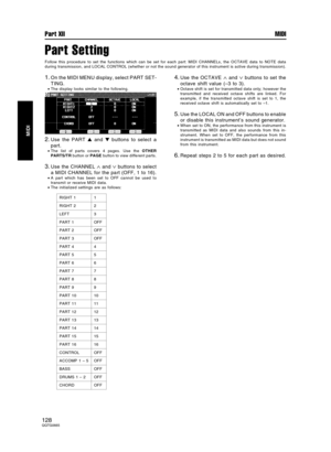 Page 128Part Setting
Follow this procedure to set the functions which can be set for each part: MIDI CHANNELs, the OCTAVE data to NOTE data
during transmission, and LOCAL CONTROL (whether or not the sound generator of this instrument is active during transmission).
1.On the MIDI MENU display, select PART SET-
TING.
•The display looks similar to the following.
2.Use the PART  and  buttons to select a
part.
•The list of parts covers 4 pages. Use the OTHER
PARTS/TR button or PAGE button to view different parts....