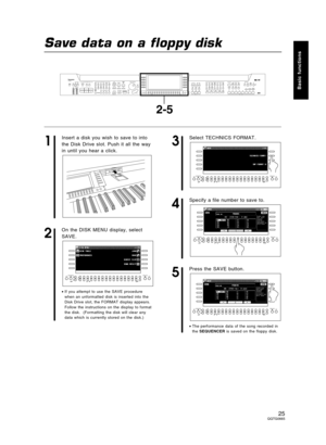 Page 25Save data on a floppy disk
1
Insert a disk you wish to save to into
the Disk Drive slot. Push it all the way
in until you hear a click.
2
On the DISK MENU display, select
SAVE.
•If you attempt to use the SAVE procedure
when an unformatted disk is inserted into the
Disk Drive slot, the FORMAT display appears.
Follow the instructions on the display to format
the disk.  (Formatting the disk will clear any
data which is currently stored on the disk.)
3
Select TECHNICS FORMAT.
4
Specify a file number to save...