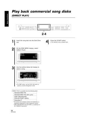 Page 28Play back commercial song disks
(DIRECT PLAY)
1
Insert the song disk into the Disk Drive
slot.
2
On the DISK MENU display, select
DIRECT PLAY.
3
Use the buttons below teh display to
select a song.
•For SMF songs, use the PLAY AS button to
specify a sound arrangement mode.
4
Press the START button.
•The selected song is played back.
•DIRECT PLAY is possible from the following disks:
Standard MIDI File
Standard MIDI File with Lyrics
DISK ORCHESTRA
COLLECTION™ (DOC)
PianoDisc™
* All product and company...