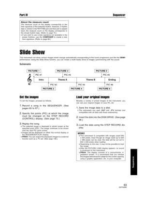 Page 63Slide Show
This instrument can show various images which change automatically corresponding to the music progression just like the DEMO
performance. Using the Slide Show function, you can create a multi-media show of images synchronizing with the sound.
Schematic
Set the images
To set the images, proceed as follows.
1.Record a song in the SEQUENCER. (See
pages 65 to 67.)
2.Specify the points (PIC) at which the image
must be changed on the STEP RECORD
(CONTROL) display. (See page 73.)
3.Replay the song....