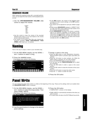 Page 69SEQUENCER VOLUME
When playing the keyboard along with a recorded perform-
ance, you can adjust the total volume of all the playback parts
as one.
⇒Use the APC/SEQUENCER VOLUME slide
control to adjust the volume.
•Use this control to lower the volume of the recorded
playback parts when it is too loud relative to the volume
of your manual performance.
•The volume of all sounds other than your manual per-
formance—including PIANO PERFORMANCE PADS
(PR804), MIDI input, etc.—is lowered.•At the MAX position,...