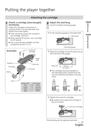 Page 11Before useGetting started
English
(11)11
Putting the player together
1Attach a cartridge (store-bought) 
tentatively.
Follow the cartridge’s instructions to 
correctly attach it to the head shell, and 
tighten the screws lightly.
 
z If the mounting screws are included in 
the cartridge, use them.
 
z When playing SP records, use a cartridge 
for SP records. 
 
z Use a commercially available mini flat 
screwdriver (4 mm
 [5/32”]).
Attaching the cartridge
  
Fit the overhang gauge to the head shell.
l...