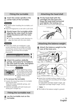 Page 13Getting started
English
(13)13
Fitting the turntable
1Insert the center spindle in the 
center hole of the turntable.
Attention 
z Be careful when handling the turntable, as it 
is heavy.
 
z Wipe off fingerprints or dirt with a soft cloth.
2Slowly lower the turntable while 
aligning the rotor shaft fix holes 
(three locations) with the rotor 
shafts.
 
z Turn the turntable in both directions to 
align the holes with the rotor shafts.
Attention
 
z If the rotor shafts are misaligned, a gap 
remains...