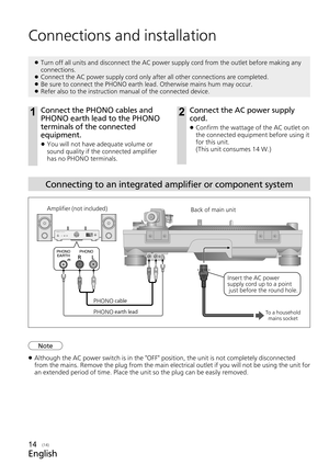 Page 14English
(14)14
Connecting to an integrated amplifier or component system
Connections and installation
 
z Turn off all units and disconnect the AC power supply cord from the outl\
et before making any 
connections.
 
z Connect the AC power supply cord only after all other connections are co\
mpleted.
 
z Be sure to connect the PHONO earth lead. Otherwise mains hum may occur.
 
z Refer also to the instruction manual of the connected device.
1Connect the PHONO cables and 
PHONO earth lead to the PHONO...