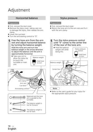 Page 16English
(16)
1Turn the stylus pressure control 
until “0“ comes to the center line 
of the rear of the tone arm. 
 
z Hold the balance 
weight still while 
doing this.
Preparation
 
z First, remove the dust cover.
 
z Return the tone arm to the arm rest and fix it 
with the arm clamp.
Stylus pressure
Adjustment
Balance weight
Arm clamp
Center line
Stylus pressure 
control
Hold here 
to turn
Note
16
Anti-skating control
Arm clamp Arm rest
Cue lever
1Free the tone arm from the arm 
rest and adjust...