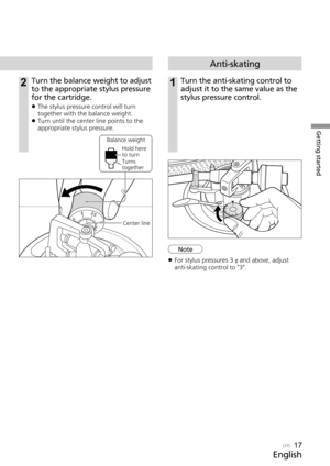 Page 17Getting started
English
(17)

Anti-skating
1Turn the anti-skating control to 
adjust it to the same value as the 
stylus pressure control.2Turn the balance weight to adjust 
to the appropriate stylus pressure 
for the cartridge.
 
z The stylus pressure control will turn 
together with the balance weight.
 
z Turn until the center line points to the 
appropriate stylus pressure.
Center line
Balance weight
Hold here 
to turn
Turns 
together
17
 
z For stylus pressures 3  g
 and above, adjust...