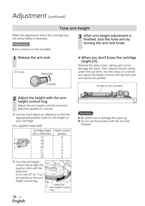 Page 18English
(18)
Adjustment (continued)



Tone arm height
Make this adjustment only if the cartridge you 
are using makes it necessary.
Preparation 
z Put a record on the turntable.
1Release the arm lock.
Index line
Arm-height control 
ring
Cartridge height
(H) in millimeters Height control 
position
17
18
19
20
21
22
23 0
1
2
3
4
5
6
Arm lock
(Released)
(Locked)
  Use the chart below as reference to find the 
appropriate position mark for the height of 
your cartridge.
k  Turn the arm-height 
control...