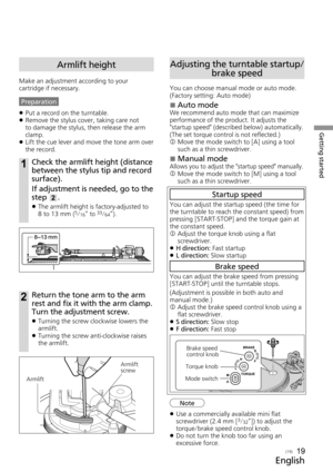 Page 19Getting started
English
(19)19
Armlift height
Make an adjustment according to your 
cartridge if necessary.
Preparation 
z Put a record on the turntable.
 
z Remove the stylus cover, taking care not 
to damage the stylus, then release the arm 
clamp.
 
z Lift the cue lever and move the tone arm over 
the record.
1Check the armlift height (distance 
between the stylus tip and record 
surface).
If adjustment is needed, go to the 
step 
2.
 
z The armlift height is factory-adjusted to 
 
8 to 13 mm 
(5/16”...