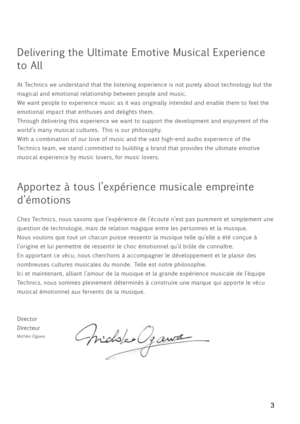 Page 33
Delivering the Ultimate Emotive Musical Experience 
to All
At Technics we understand that the listening experience is not purely about technology but the 
magical and emotional relationship between people and music.
We want people to experience music as it was originally intended and enable them to feel the 
emotional impact that enthuses and delights them.
Through delivering this experience we want to support the development and enjoyment of the 
world’s many musical cultures. This is our philosophy....