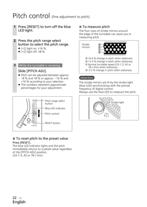 Page 22English
(22)
Pitch control (fine adjustment to pitch)
1Press [RESET] to turn off the blue 
LED light.
2Press the pitch range select 
button to select the pitch range.
 
z [×2] light on: ±16 %
 
z [×2] light off: ±8 %
3While the turntable is revolving
Slide [PITCH ADJ].
 
z Pitch can be adjusted between approx. 
–8 % and +8 % or approx. –16 % and 
+16 % according to your selection.
 
z The numbers represent approximate 
percentages for your adjustment.
PITCH ADJ
RESET
×2Pitch range select 
button 
Blue...