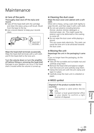 Page 23Playing 
backMaintenance
English
(23)
Maintenance
 
„Care of the parts
Thoroughly clean dust off the stylus and 
record.
 
z Take off the head shell with the cartridge 
and clean the stylus using a soft brush. Brush 
from the base to the tip.
 
z Use a record cleaner to keep your records 
clean.
Head shell 
terminals
Wipe the head shell terminals occasionally.
Wipe the head shell terminals with a soft cloth 
and fit the head shell to the tone arm.
Turn the volume down or turn the amplifier 
off...