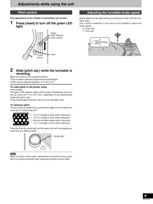 Page 9RQT7018
9
Pitch control
Fine adjustment to the number of revolutions per minute.
1Press [reset] to turn off the green LED
light.
2Slide [pitch adj.] while the turntable is
revolving.
Move the control to the required position.
•The numbers represent approximate percentages.
•Pitch can be adjusted between –8 % and +8 %.
To reset pitch to the preset valuePress [reset].
The green LED indicator lights and the pitch immediately returns to
the set value (33 1/3 or 45 r/min), regardless of any adjustments
made...