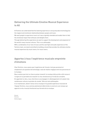 Page 35Delivering the Ultimate Emotive Musical Experience 
to All
At Technics we understand that the listening experience is not purely about technology but 
the magical and emotional relationship between people and music.
We want people to experience music as it was originally intended and enable them to feel 
the emotional impact that enthuses and delights them.
Through delivering this experience we want  to support the development and enjoyment of 
the world’s many musical cultures. This is our philosophy....