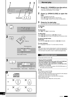 Page 6RQT5701
6
POWER
OPEN/CLOSE
POWER
123
Track currently playing     Index number
Label up
Total playing time
Normal play
1Press [
 H  H H  H
 H/ I  POWER] to turn the unit on.•“no diSC” indicates you haven’t inserted a CD.
•Play starts automatically if a CD is loaded.
2Press [ OPEN/CLOSE] to open the
tray.
Insert a CD label up on the tray.
Press [OPEN/CLOSE] again to close the tray.
(If you press [] instead, the tray closes and play starts.)
3Press [] to start play.
Play stops after all tracks have been...