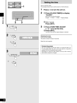 Page 1414
RQT6523
Before use
Setting the time
This is a 24-hour clock.
The example shows how to set the clock for 16:25 (4:25 pm).
1Press [8] to turn the unit on.
2q
q
Press [CLOCK/TIMER] to display
“CLOCK”.
Each time you press the button:
CLOCK /zPLAY /zREC /Original display
w
wWithin 7 seconds
Press [SET].
3q
q
Press [TUNE/TIME ADJUST 
(2or 1)] to set the time.
w w
Press [SET].
The time is set and the original display is restored.
Displaying the clock
Press [CLOCK/TIMER].
The clock is shown for about 5...