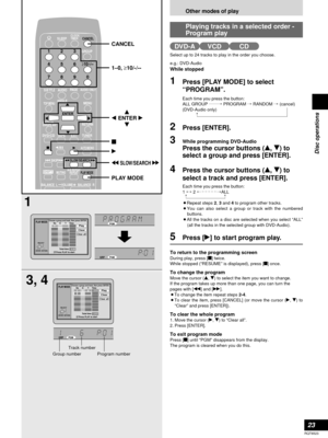 Page 23Other modes of play
23
RQT6523
Disc operations
Select up to 24 tracks to play in the order you choose.
e.g.: DVD-Audio
While stopped
1Press [PLAY MODE] to select
“PROGRAM”.
Each time you press the button:
ALL GROUP ../PROGRAM /RANDOM /(cancel)
(DVD-Audio only)
2Press [ENTER].
3While programming DVD-Audio 
Press the cursor buttons (e, r) to
select a group and press [ENTER]. 
4Press the cursor buttons (e, r) to
select a track and press [ENTER].
Each time you press the button:
1 ,/2 ,/ALL
¡Repeat steps 2,...