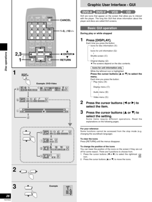 Page 26Graphic User Interface - GUI
26
RQT6523
Disc operations
SLEEPCLOCK/
TIMER
DVD/CD
TAPEEXTTUNER
CANCEL
123
456
≥10/-/--
7890
SUB TITLEAUDIO
ANGLEMENUTOP MENU
SETUP
DISPLAYRETURN
ENTER
GROUP
PAG E
AUDIO ONLY
CANCEL
2,3
1
RETURN
q we
r ENTER 1–0, ≥10/-/--
1
–100+100
1:02:37% Digital
2 ENG   3/2.1 ch133
N
OFF– – –
OFF∗  ∗– – –∗  ∗  ∗  ∗  ∗ 
OFF
SETUP
DISPLAY
     OFF1  ENGa
b
c
d
e
f
g
h
∗  ∗
∗  ∗  ∗  ∗  ∗ 
SP OFFOFFOFF
2
3
3
Example Example: DVD-Video
GUI are icons that appear on the screen that allow you to...