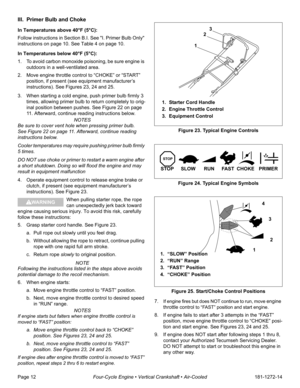 Page 14Page 12Four-Cycle Engine • Vertical Crankshaft • Air-Cooled181-1272-14
III. Primer Bulb and Choke 
In Temperatures above 40°F (5°C):
Follow instructions in Section B.I. See I. Primer Bulb Only 
instructions on page 10. See Table 4 on page 10.
In Temperatures below 40°F (5°C):
1. To avoid carbon monoxide poisoning, be sure engine is 
outdoors in a well-ventilated area.
2. Move engine throttle control to “CHOKE” or “START” 
position, if present (see equipment manufacturer’s 
instructions). See Figures 23,...