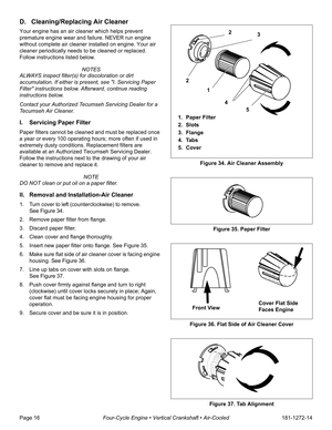 Page 18Page 16Four-Cycle Engine • Vertical Crankshaft • Air-Cooled181-1272-14
D. Cleaning/Replacing Air Cleaner
Your engine has an air cleaner which helps prevent 
premature engine wear and failure. NEVER run engine 
without complete air cleaner installed on engine. Your air 
cleaner periodically needs to be cleaned or replaced. 
Follow instructions listed below.
 NOTES
ALWAYS inspect filter(s) for discoloration or dirt 
accumulation. If either is present, see I. Servicing Paper 
Filter instructions below....