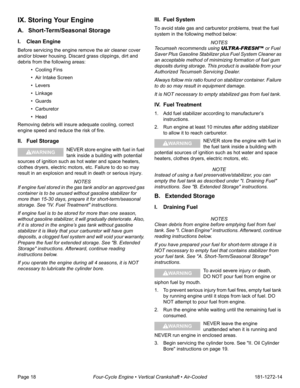 Page 20Page 18Four-Cycle Engine • Vertical Crankshaft • Air-Cooled181-1272-14
IX. Storing Your Engine
A. Short-Term/Seasonal Storage
I. Clean Engine
Before servicing the engine remove the air cleaner cover 
and/or blower housing. Discard grass clippings, dirt and 
debris from the following areas: 
• Cooling Fins
• Air Intake Screen 
• Levers 
• Linkage 
• Guards
• Carburetor
•Head
Removing debris will insure adequate cooling, correct 
engine speed and reduce the risk of fire.
II. Fuel Storage
NEVER store engine...