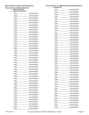 Page 23181-1272-14Four-Cycle Engine • Vertical Crankshaft • Air-CooledPage 21 Before Each Use Scheduled Maintenance
Every 5 Hours or Before Each Use
1. Check Oil Level
2. Clean Cooling Fins 
Date_______________Owner/Dealer
Date_______________Owner/Dealer
Date_______________Owner/Dealer
Date_______________Owner/Dealer
Date_______________Owner/Dealer
Date_______________Owner/Dealer
Date_______________Owner/Dealer
Date_______________Owner/Dealer
Date_______________Owner/Dealer
Date_______________Owner/Dealer...