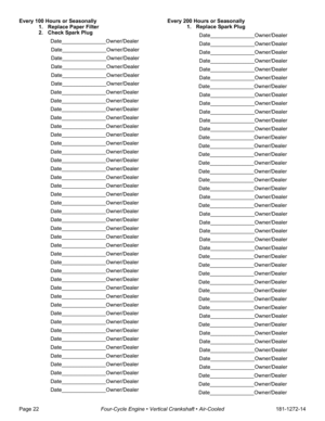 Page 24Page 22Four-Cycle Engine • Vertical Crankshaft • Air-Cooled181-1272-14 Every 100 Hours or Seasonally
1. Replace Paper Filter
2. Check Spark Plug
Date_______________Owner/Dealer
Date_______________Owner/Dealer
Date_______________Owner/Dealer
Date_______________Owner/Dealer
Date_______________Owner/Dealer
Date_______________Owner/Dealer
Date_______________Owner/Dealer
Date_______________Owner/Dealer
Date_______________Owner/Dealer
Date_______________Owner/Dealer
Date_______________Owner/Dealer...