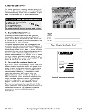 Page 5181-1272-14Four-Cycle Engine • Vertical Crankshaft • Air-CooledPage 3
II. How to Get Service
For engine adjustments, repairs or warranty service NOT
covered in this manual, consult your local Authorized
Tecumseh Servicing Dealer, call 1-800-558-5402, or go to
www.TecumsehPower.com for additional information.
A. Engine Identification Decal
A sample engine identification decal (See Figure 4.) 
indicates the engine’s model number, specification of 
engine and the date of manufacture (D.O.M.). Please look...