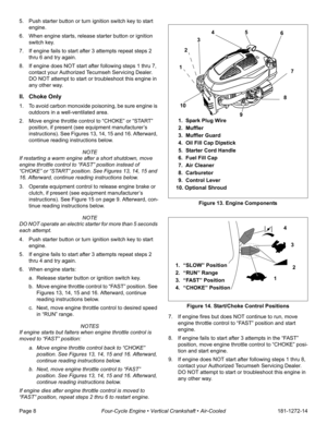 Page 10Page 8Four-Cycle Engine • Vertical Crankshaft • Air-Cooled181-1272-14 5. Push starter button or turn ignition switch key to start 
engine.
6. When engine starts, release starter button or ignition 
switch key. 
7. If engine fails to start after 3 attempts repeat steps 2 
thru 6 and try again. 
8. If engine does NOT start after following steps 1 thru 7, 
contact your Authorized Tecumseh Servicing Dealer. 
DO NOT attempt to start or troubleshoot this engine in 
any other way. 
II. Choke Only
1. To avoid...