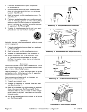 Page 18Pagina 16Viertaktmotor • Verticale krukas • Luchtgekoeld181-1272-10 2. Controleer of de benzinedop goed aangebracht 
en aangedraaid is.
3. Ga naar de juiste aftapplug, indien aanwezig (raad-
pleeg de instructies van de fabrikant van de appara-
tuur). Zie Afbeelding 30.
4. Maak het gedeelte rond de olieaftapplug schoon. Zie 
Afbeelding 30.
5. Plaats een goedgekeurde bak voor recycleerbare olie 
onder de olieaftapplug, kantel de motor zodanig dat de 
olieaftapplug zich op het laagste punt van de motor...