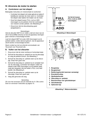 Page 8Pagina 6Viertaktmotor • Verticale krukas • Luchtgekoeld181-1272-10
IV. Alvorens de motor te starten
A. Controleren van het oliepeil
Belangrijke instructies om motorschade te voorkomen:
• Controleer het oliepeil vóór ieder gebruik en iedere 5 
bedrijfsuren wanneer de motor warm is. Controleer 
het oliepeil vaker tijdens het inrijden van de motor.
• Houd het oliepeil tussen FULL (vol) en ADD 
(toevoegen) op de peilstok of tot het overlooppunt 
van motoren zonder peilstok. Zie Afbeelding 6.
• Zorg ervoor...