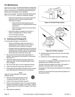 Page 12Page 10Four-Cycle Engine • Vertical Crankshaft • Air-Cooled181-887-14
VII. Maintenance
An adult should perform maintenance 
on this engine. Only allow children to 
perform maintenance if an adult has determined they are 
experienced and capable of such operation.
To prevent accidental starting when 
working on equipment, always:
• Disconnect spark plug wire and keep it away from 
spark plug. See G. Avoid Accidental Starts 
instructions on page 2.
• Keep the disconnected spark plug wire 
securely away...