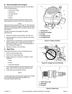 Page 13181-887-14Four-Cycle Engine • Vertical Crankshaft • Air-CooledPage 11
B. Removing Debris from Engine
Before each use, remove grass clippings, dirt and debris 
from the following areas: 
• Levers and Linkage
• Cooling Fins
• Air Intake Screen 
• Air Inlet
• Guards
Removing debris will insure adequate cooling, correct 
engine speed and reduce the risk of fire. See Figure 21.
 NOTE
Before removing air cleaner cover see III. Filter Removal/
Installation instructions on page 12. Special care should be 
taken...