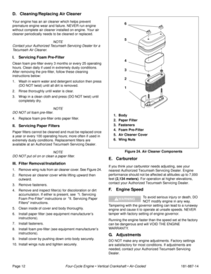 Page 14Page 12Four-Cycle Engine • Vertical Crankshaft • Air-Cooled181-887-14
D. Cleaning/Replacing Air Cleaner
Your engine has an air cleaner which helps prevent 
premature engine wear and failure. NEVER run engine 
without complete air cleaner installed on engine. Your air 
cleaner periodically needs to be cleaned or replaced.
 NOTE
Contact your Authorized Tecumseh Servicing Dealer for a 
Tecumseh Air Cleaner.
I. Servicing Foam Pre-Filter
Clean foam pre-filter every 3 months or every 25 operating 
hours. Clean...