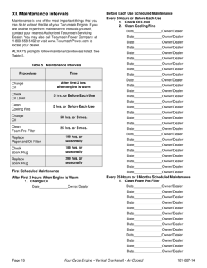 Page 18Page 16Four-Cycle Engine • Vertical Crankshaft • Air-Cooled181-887-14
XI. Maintenance Intervals
Maintenance is one of the most important things that you 
can do to extend the life of your Tecumseh Engine. If you 
are unable to perform maintenance intervals yourself, 
contact your nearest Authorized Tecumseh Servicing 
Dealer. You may also call Tecumseh Power Company at 
1-800-558-5402 or visit www.TecumsehPower.com to 
locate your dealer. 
ALWAYS promptly follow maintenance intervals listed. See 
Table...