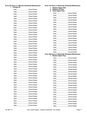 Page 19181-887-14Four-Cycle Engine • Vertical Crankshaft • Air-CooledPage 17 Every 50 Hours or 3 Months Scheduled Maintenance
1. Change Oil 
Date_______________Owner/Dealer
Date_______________Owner/Dealer
Date_______________Owner/Dealer
Date_______________Owner/Dealer
Date_______________Owner/Dealer
Date_______________Owner/Dealer
Date_______________Owner/Dealer
Date_______________Owner/Dealer
Date_______________Owner/Dealer
Date_______________Owner/Dealer
Date_______________Owner/Dealer...