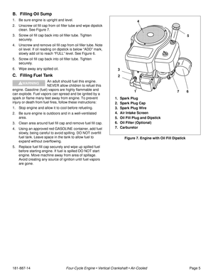 Page 7181-887-14Four-Cycle Engine • Vertical Crankshaft • Air-CooledPage 5
B. Filling Oil Sump
1. Be sure engine is upright and level.
2. Unscrew oil fill cap from oil filler tube and wipe dipstick 
clean. See Figure 7.
3. Screw oil fill cap back into oil filler tube. Tighten 
securely.
4. Unscrew and remove oil fill cap from oil filler tube. Note 
oil level. If oil reading on dipstick is below “ADD” mark, 
slowly add oil to reach “FULL” level. See Figure 6.
5. Screw oil fill cap back into oil filler tube....