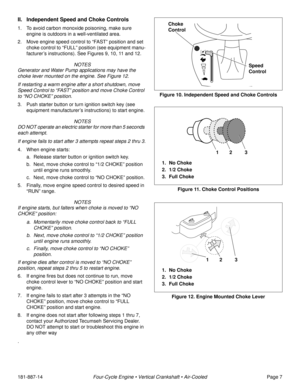 Page 9181-887-14Four-Cycle Engine • Vertical Crankshaft • Air-CooledPage 7
II. Independent Speed and Choke Controls
1. To avoid carbon monoxide poisoning, make sure 
engine is outdoors in a well-ventilated area.
2. Move engine speed control to “FAST” position and set 
choke control to “FULL” position (see equipment manu-
facturer’s instructions). See Figures 9, 10, 11 and 12.
 NOTES
Generator and Water Pump applications may have the 
choke lever mounted on the engine. See Figure 12. 
If restarting a warm...