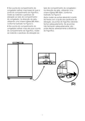 Page 11PT11
• Se a porta do compartimento do 
congelador estiver mais baixa do que a 
porta do compartimento do frigorífico, 
nivele-as rodando o parafuso de 
elevação ao lado do compartimento 
do congelador, na direcção da seta, 
utilizando uma chave-inglesa M6 Allen, 
conforme ilustrado na Figura D.
• Se a porta do compartimento do 
congelador estiver mais alta que a porta 
do compartimento do frigorífico, nivele-
as rodando o parafuso de elevação ao lado do compartimento do congelador, 
na direcção da seta,...