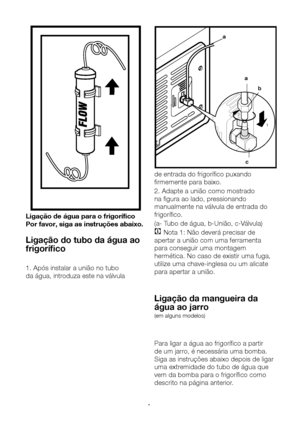 Page 14PT14
c
a
ab
1
2
Ligação de água para o frigorífico
Por favor, siga as instruções abaixo.
Ligação do tubo da água ao 
frigorífico
1. Após instalar a união no tubo 
da água, introduza este na válvula  de entrada do frigorífico puxando 
firmemente para baixo.
2. Adapte a união como mostrado 
na figura ao lado, pressionando 
manualmente na válvula de entrada do 
frigorífico.
(a- Tubo de água, b-União, c-Válvula)
C Nota 1: Não deverá precisar de 
apertar a união com uma ferramenta 
para conseguir uma montagem...