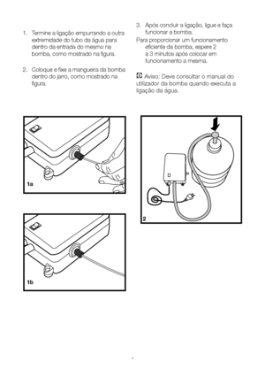 Page 15PT15
3. Após concluir a ligação, ligue e faça 
funcionar a bomba.
Para proporcionar um funcionamento  eficiente da bomba, espere 2 
a 3 minutos após colocar em 
funcionamento a mesma.
C Aviso: Deve consultar o manual do 
utilizador da bomba quando executa a 
ligação da água.
1.
 Termine a ligação empurrando a outra 
extremidade do tubo da água para 
dentro da entrada do mesmo na 
bomba, como mostrado na figura.
2.  Coloque e fixe a mangueira da bomba 
dentro do jarro, como mostrado na 
figura.
2
1a
1b
  