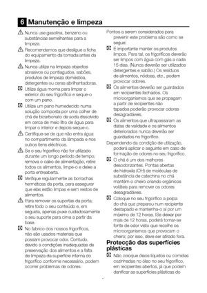 Page 28PT28
6  Manutenção e limpeza
A Nunca use gasolina, benzeno ou 
substâncias semelhantes para a 
limpeza.
B Recomendamos que desligue a ficha 
do equipamento da tomada antes da 
limpeza.
B Nunca utilize na limpeza objectos 
abrasivos ou pontiagudos, sabões, 
produtos de limpeza doméstica, 
detergentes ou ceras abrilhantadoras.
C  Utilize água morna para limpar o 
exterior do seu frigorífico e seque-o 
com um pano.
C Utilize um pano humedecido numa 
solução composta por uma colher de 
chá de bicarbonato de...