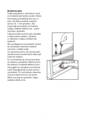 Page 13PL14
B) Zamrażarka
Dzięki specjalnemu zbiornikowi wody 
rozmrażanie jest bardzo proste i łatwe.
Rozmrażaj zamrażarkę dwa razy w 
roku, lub jeśli powstanie warstwa 
szronu ok. 7 mm grubości. Aby 
rozpocząć procedurę rozmrażania 
wyłącz zasilanie elektryczne , wyjmij 
wtyczkę z gniazdka.
Cała żywność powinna być zawinięta 
w kilka warstw papieru i złożona 
w chłodnym miejscu (chłodni lub 
spiżarni).
Aby przyśpieszyć rozmrażanie można 
do zamrażarki ostrożnie wstawić 
naczynia z ciepłą wodą.
Do usuwania...