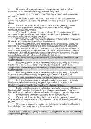 Page 17PL18
•	 Nowa	chłodziarka	jest	szersza	od	poprzedniej.	Jest	to	całkiem	normalne. Duże chłodziarki działają przez dłuższy czas\
.
•	 Temperatura	w	pomieszczeniu	może	być	wysoka.	Jest	to	zupełnie	normalne.
•	 Chłodziarka	została	niedawno	załączona	lub	jest	przeładowana	żywnością. Całkowite ochłodzenie chłodziarki może p\
otrwać o parę godzin dłużej.
•	 Ostatnio	włożono	do	chłodziarki	znaczne	ilości	gorącej	żywności.	Gorące	potrawy	powodują	dłuższą	pracę	chłodziarki	zanim	osiągnie	temperaturę...