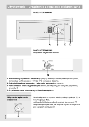 Page 8244296
PANEL STEROWANIA I
PANEL STEROWANIA II
Urządzenie z systemem no frost 
A Elektroniczny wyświetlacz temperatury (dotyczy niektórych modeli) wskazuje rzeczywistą 
temperaturę w chłodziarce od +1°C do +9°C podczas jej działania.
B Pokrętło Ustawienie temperatury i włączenie/ wyłączenie urządzenia.
C Pomarańczowa lampka sygnalizacyjna: świeci, jeśli włączony jest wentylator, za pomocą 
przycisku D.
D Przycisk włączenie intensywnego działania wentylatora
W celu włączenia urządzenia należy przekręcic...