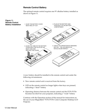 Page 17Remote Control Battery
The optional remote control requires one 9V alkaline battery installed as
showninFigure11.
A new battery should be installed in the remote control unit under the
following circumstances:
·New remote control unit is received from the factory.
·LED on the remote control no longer lights when keys are pressed,
indicating a “dead” battery
·Operating distance between the remote control and the P170/P170v
becomes too short for your purposes, indicating a “weak” battery
Continue with the...