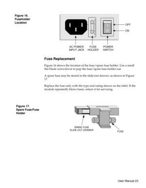 Page 28Fuse Replacement
Figure 16 shows the location of the fuse/spare fuse holder. Use a small
flat-blade screwdriver to pop the fuse/spare fuse holder out.
A spare fuse may be stored in the slide-out drawer, as shown in Figure
17.
Replace the fuse only with the type and rating shown on the label. If the
module repeatedly blows fuses, return it for servicing.
SPARE FUSE
SLIDE-OUT DRAWER
FUSE
USE ONLY WITH 250V FUSE
USE ONLY WITH 250V FUSE
OFF
ON
POWER
SWITCH FUSE
HOLDER AC POWER
INPUT JACK
Figure 17.
Spare...