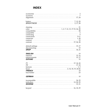 Page 36INDEX
accessories ................................... 3
accessory .................................... 7
alignment..................................17,24
battery . . . . . . . . . . . . . . . . . . . . . . . . . . . . . . . . . . 7, 12, 20
BRIGHTNESS............................. 2,17,28
cleaning.....................................21
color . . . . . . . . . . . . . . . . . . . . . . . . . 1, 2, 7, 12, 13, 17-19, 24, 28
compatibility . . . . . . . . . . . . . . . . . . . . . . . . . . . . . . . . . . 28...